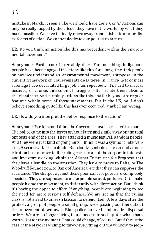 10

mistake in March. It seems like we should have done X or Y.” Actions can
only be really judged by the effects they have in the world, by what they
make possible. We have to finally move away from fetis! or moralis-
tic forms of action. We cannot dedicate our politics to tactics.

 

UR: Do you think an action like this has precedent within the environ-
‘mental movement?

Anonymous Participant: It certainly does. For one thing, Indigenous
people have been engaged in actions like this for a long time. It depends
on how we understand an ‘environmental movement; I suppose. In the
current framework of ‘Soulevements de la terre’ in France, acts of mass
sabotage have devastated large job sites repeatedly. It's hard to discuss
because, of course, anti-colonial struggles often relate themselves to
their landbase. And certainly actions like this, and far beyond, are regular
features within some of those movements. But in the US, no. I don’t
believe something quite like this has ever occurred. Maybe I am wrong.

UR: How do you interpret the police response to the action?

Anonymous Participant: I think the Governor must have called in a panic.
‘The police came into the forest an hour later, and a mile away on the total
opposite end of the area. They attacked a music festival. Random people.
‘And they were just kind of going nuts. I think it was a symbolic interven-
tion. A serious attack, no doubt. But chiefly symbolic. The current admin-
istration has to prove to the ruling class, to all of the corporate interests
and investors working within the Atlanta Committee for Progress, that
they have a handle on the situation. They have to prove to Delta, to The
Woodruff Foundation, to Bank of America, etc that they can suppress the
resistance. The charges against these poor concert-goers are completely
specious. They are supposed to make people scared, perhaps. Or to make
people blame the movement, to disidentify with direct action. But I think
it’s having the opposite effect. If anything, people are beginning to see
the need for more serious self-defense. We are seeing that the ruling
class is not afraid to unleash fascism to defend itself. A few days after the
protest, a group of people, a small group, were passing out fliers about
the movement downtown. Riot police arrived and made dispersal
orders. We are no longer living in a democratic society, for what that’s
worth. Not for the moment. That could change, of course. But ifthis is the
case, if the Mayor is willing to throw everything out the window, to jeop-

 

